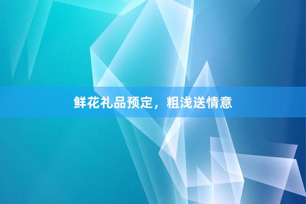 鲜花礼品预定，粗浅送情意